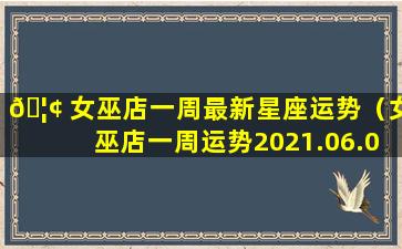 🦢 女巫店一周最新星座运势（女巫店一周运势2021.06.07—2021.06.13）